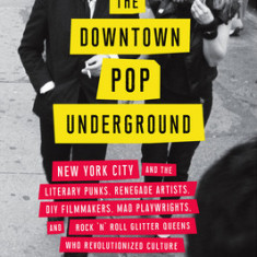 The Downtown Pop Underground: New York City and the Literary Punks, Renegade Artists, DIY Filmmakers, Mad Playwrights, and Rock 'n' Roll Glitter Que