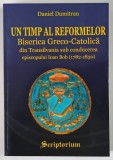 UN TIMP AL REFORMELOR , BISERICA GRECO - CATOLICA DIN TRANSILVANIA SUB CONDUCEREA EPISCOPULUI IOAN BOB ( 1782 - 1830 ) de DANIEL DUMITRAN , 2005 *DEDI