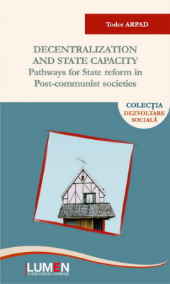 Decentralization and State Capacity. Pathways for State Reform in Post-Communist Societies - Tudor ARPAD foto