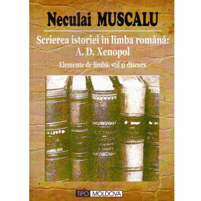 Neculai Muscalu - Scrierea istoriei in limba romana: A.D. Xenopol - elemente de limba, stil si discurs - 131999