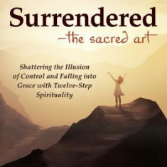Surrendered--The Sacred Art: Shattering the Illusion of Control and Falling Into Grace with Twelve-Step Spirituality