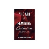 The Art of Feminine Seduction: How To Reclaim Power In Dating, Sex, and Love