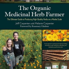 The Organic Medicinal Herb Farmer: The Ultimate Guide to Producing High-Quality Herbs on a Market Scale