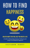 How to Find Happiness: Holistic Habits That Will Help You Create a Life (A Guide to Being Happy Anyway, Finding Joy and Living in Uncondition