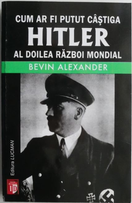 Cum ar fi putut castiga Hitler al Doilea Razboi Mondial. Greselile fatale care au condus la infrangerea nazistilor &ndash; Bevin Alexander