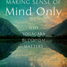 Making Sense of Mind Only: Why Yogacara Buddhism Matters