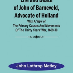 Life and Death of John of Barneveld, Advocate of Holland: with a view of the primary causes and movements of the Thirty Years' War, 1609-10