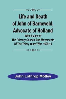 Life and Death of John of Barneveld, Advocate of Holland: with a view of the primary causes and movements of the Thirty Years&#039; War, 1609-10