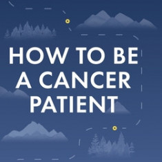 How To Be A Cancer Patient: A Proven approach for Optimizing Your Role in Your Cancer Treatment