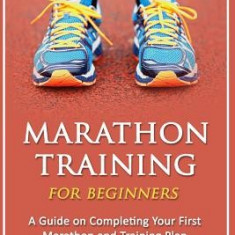 Marathon Training for Beginners: A Guide on Completing Your First Marathon and Training Plan