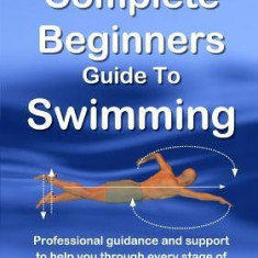 The Complete Beginners Guide to Swimming: Professional Guidance and Support to Help You Through Every Stage of Learning How to Swim