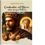 Constantin cel Mare: intre Crucea Puterii si Coroana Credintei - Isabela Elena Spirea