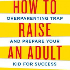 How to Raise an Adult: Break Free of the Overparenting Trap and Prepare Your Kid for Success