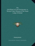 The Irish Ritual of Craft Freemasonry as Worked Under Warrant of the Grand Lodge of Ireland