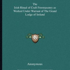 The Irish Ritual of Craft Freemasonry as Worked Under Warrant of the Grand Lodge of Ireland