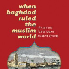 When Baghdad Ruled the Muslim World: The Rise and Fall of Islam's Greatest Dynasty