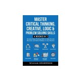 Master Critical Thinking, Creative, Logic &amp;amp; Problem Solving Skills (4 Books in 1): Develop Deep Thinking Skills to Make Smarter Decisions and Solv