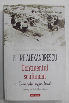 CONTINENTUL SCUFUNDAT , CONVERSATII DESPRE TRECUT de PETRE ALEXANDRESCU , editie ingrijita de VLAD ALEXANDRESCU , 2022 foto