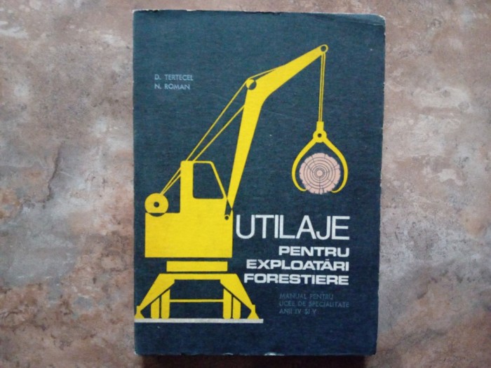 UTILAJE PENTRU EXPLOATARI FORESTIERE , MANUAL PENTRU LICEE DE SPECIALITATE ANII IV si V de D. TERTECEL si N. ROMAN , 1971