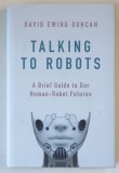 TALKING TO ROBOTS , A BRIEF GUIDE TO OUR HUMAN - ROBOT FUTURES by DAVID EWING DUNCAN , 2019