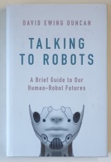 TALKING TO ROBOTS , A BRIEF GUIDE TO OUR HUMAN - ROBOT FUTURES by DAVID EWING DUNCAN , 2019