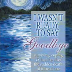 I Wasn't Ready to Say Goodbye: Surviving, Coping and Healing After the Sudden Death of a Loved One