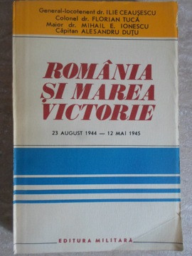 ROMANIA SI MAREA VICTORIE 23 AUGUST 1944 - 12 MAI 1945-ILIE CEAUSESCU, FLORIAN TUCA, MIHAIL E. IONESCU, ALE-235657
