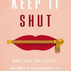 Keep It Shut: What to Say, How to Say It, and When to Say Nothing at All