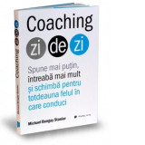 Coaching zi de zi. Spune mai putin, intreaba mai mult si schimba pentru totdeauna felul in care conduci - Michael Bungay Stanier