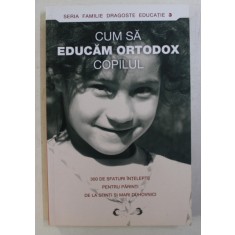 CUM SA EDUCAM ORTODOX COPILUL . 300 SFATURI INTELEPTE PENTRU PARINTI DE LA SFINTI SI MARI DUHOVNICI , 2007