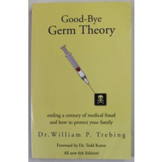 GOOD - BYE GERM THEORY by Dr. WILLIAM P. TREBING , ENDING A CENTURY OF MEDICAL FRAUD AND HOW TO PROTECT YOUR FAMILIY , 2004, PREZINTA URME DE UZURA SI
