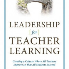 Leadership for Teacher Learning: Creating a Culture Where All Teachers Improve So That All Students Succeed