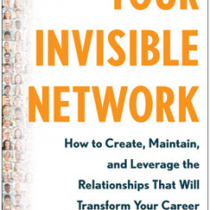Your Invisible Network: How to Create, Maintain, and Leverage the Relationships That Will Transform Your Career