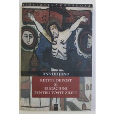 RETETE DE POST SI RUGACIUNI PENTRU TOATE ZILELE de ANA HUTANU , 2004