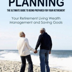 Retirement Planning: The Ultimate Guide to Being Prepared for Your Retirement (Your Retirement Living Wealth Management and Saving Goals)