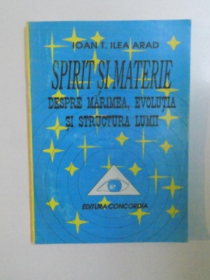 SPIRIT SI MATERIE , DESPRE MARIMEA , EVOLUTIA SI STRUCTURA LUMII de IOAN T. ILEA ARAD , 1993 foto