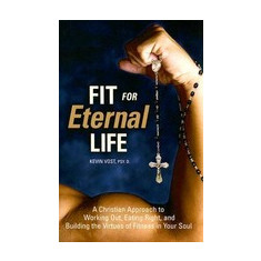 Fit for Eternal Life: A Christian Approach to Working Out, Eating Right, and Building the Virtues of Fitness in Your Soul