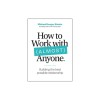 How to Work with (Almost) Anyone: What It Takes to Build the Best Possible Relationships