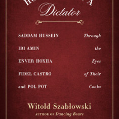 How to Feed a Dictator: Saddam Hussein, IDI Amin, Enver Hoxha, Fidel Castro, and Pol Pot Through the Eyes of Their Cooks