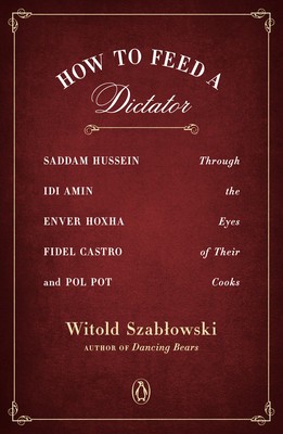 How to Feed a Dictator: Saddam Hussein, IDI Amin, Enver Hoxha, Fidel Castro, and Pol Pot Through the Eyes of Their Cooks