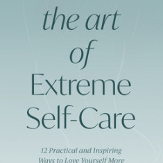 The Art of Extreme Self-Care: 12 Practical and Inspiring Ways to Love Yourself More