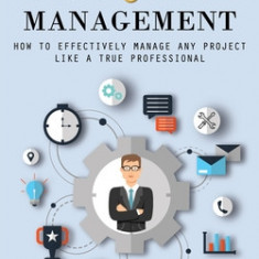 Project Management: How to Become a Better Project Manager (How to Effectively Manage Any Project Like a True Professional)