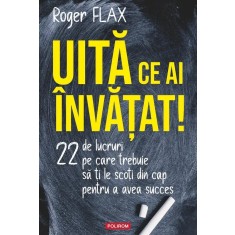 Uita Ce Ai Invatat! 22 De Lucruri Pe Care Trebuie Sa Ti Le Scoti Din Cap - Roger Flax