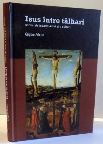 ISUS INTRE TALHARI , SCRIERI DE ISTORIA ARTEI SI A CULTURII de GRIGORE ARBORE , 2012