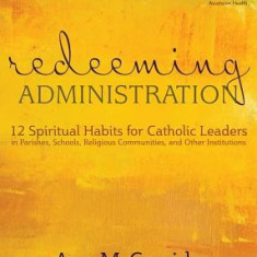 Redeeming Administration: 12 Spiritual Habits for Catholic Leaders in Parishes, Schools, Religious Communities, and Other Institutions