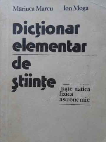 DICTIONAR ELEMENTAR DE STIINTE: MATEMATICA, FIZICA, ASTRONOMIE-MARIUCA MARCU, ION MOGA-215872