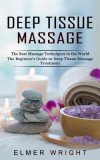 Deep Tissue Massage: The Best Massage Techniques in the World (The Beginner&#039;s Guide to Deep Tissue Massage Treatment)