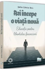 Azi incepe o viata noua. Educatie pentru libertatea financiara - Stefan Cristian Beca