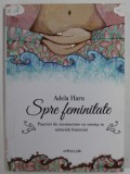 SPRE FEMINITATE de ADELA HARU , PRACTICI DE RECONECTARE CU ESENTA TA NATURALA FEMININA , 2015