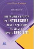 Instruirea bazata pe intelegere. Cum ii sprijinim pe elevi sa invete eficient